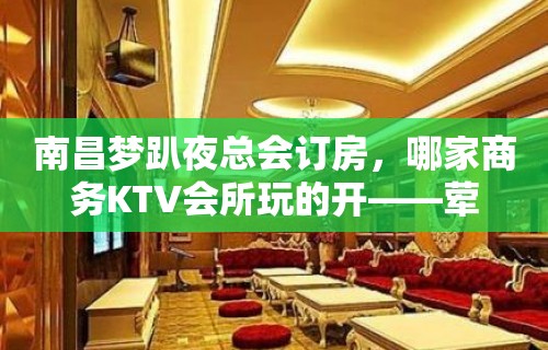 南昌梦趴夜总会订房，哪家商务KTV会所玩的开——荤