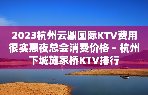 2023杭州云鼎国际KTV费用很实惠夜总会消费价格 – 杭州下城施家桥KTV排行