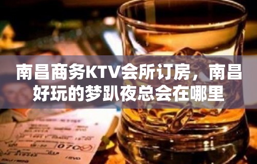 南昌商务KTV会所订房，南昌好玩的梦趴夜总会在哪里