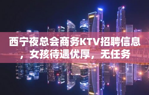 西宁夜总会商务KTV招聘信息，女孩待遇优厚，无任务