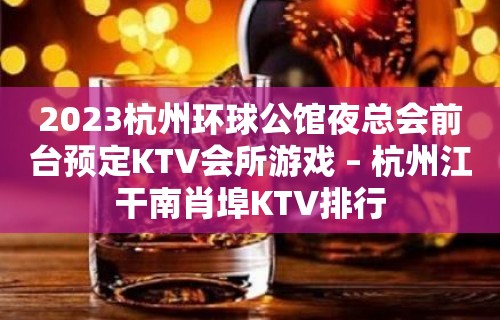 2023杭州环球公馆夜总会前台预定KTV会所游戏 – 杭州江干南肖埠KTV排行