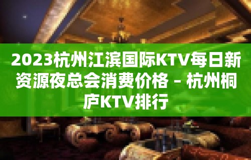 2023杭州江滨国际KTV每日新资源夜总会消费价格 – 杭州桐庐KTV排行