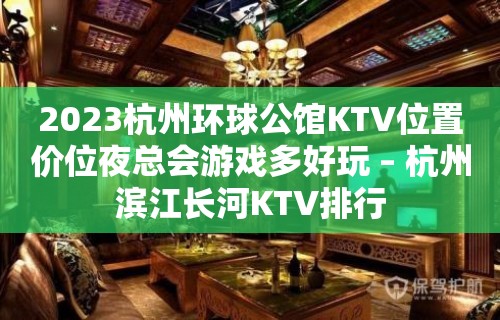 2023杭州环球公馆KTV位置价位夜总会游戏多好玩 – 杭州滨江长河KTV排行