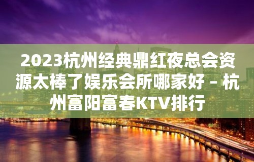 2023杭州经典鼎红夜总会资源太棒了娱乐会所哪家好 – 杭州富阳富春KTV排行