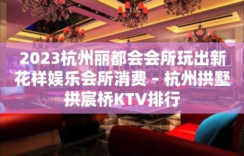 2023杭州丽都会会所玩出新花样娱乐会所消费 – 杭州拱墅拱宸桥KTV排行