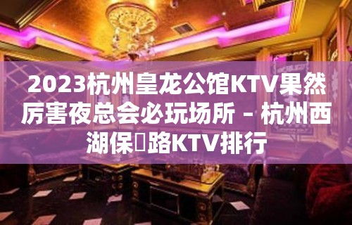 2023杭州皇龙公馆KTV果然厉害夜总会必玩场所 – 杭州西湖保俶路KTV排行