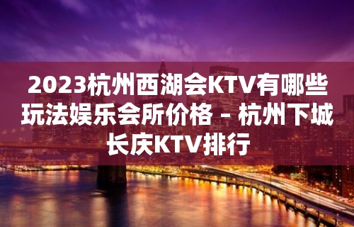 2023杭州西湖会KTV有哪些玩法娱乐会所价格 – 杭州下城长庆KTV排行