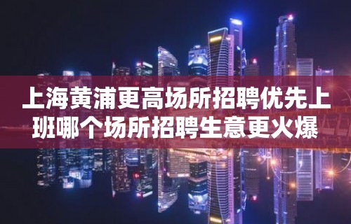 上海黄浦更高场所招聘优先上班哪个场所招聘生意更火爆