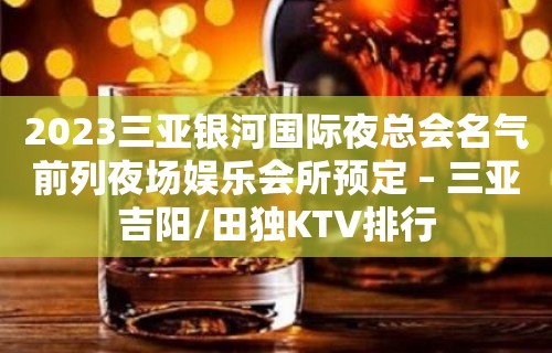 2023三亚银河国际夜总会名气前列夜场娱乐会所预定 – 三亚吉阳/田独KTV排行