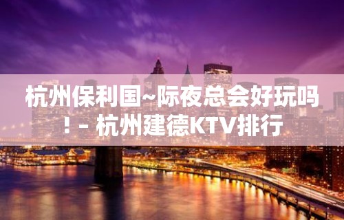 杭州保利国~际夜总会好玩吗! – 杭州建德KTV排行