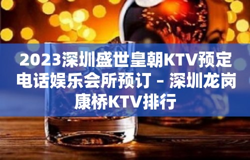 2023深圳盛世皇朝KTV预定电话娱乐会所预订 – 深圳龙岗康桥KTV排行