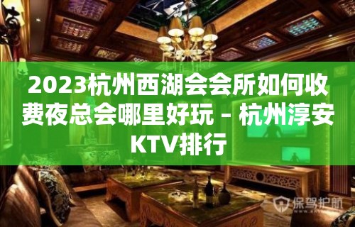 2023杭州西湖会会所如何收费夜总会哪里好玩 – 杭州淳安KTV排行