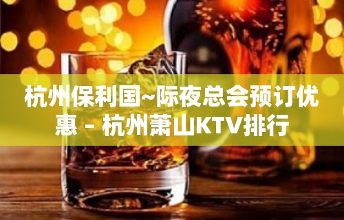 杭州保利国~际夜总会预订优惠 – 杭州萧山KTV排行