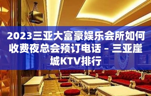 2023三亚大富豪娱乐会所如何收费夜总会预订电话 – 三亚崖城KTV排行