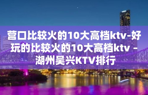 营口比较火的10大高档ktv-好玩的比较火的10大高档ktv – 湖州吴兴KTV排行