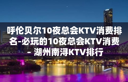 呼伦贝尔10夜总会KTV消费排名-必玩的10夜总会KTV消费 – 湖州南浔KTV排行