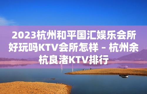 2023杭州和平国汇娱乐会所好玩吗KTV会所怎样 – 杭州余杭良渚KTV排行