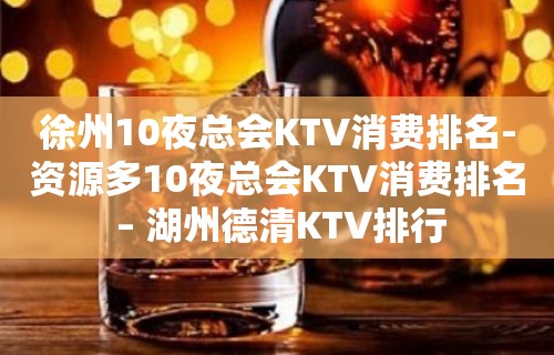 徐州10夜总会KTV消费排名-资源多10夜总会KTV消费排名 – 湖州德清KTV排行