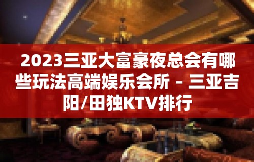 2023三亚大富豪夜总会有哪些玩法高端娱乐会所 – 三亚吉阳/田独KTV排行