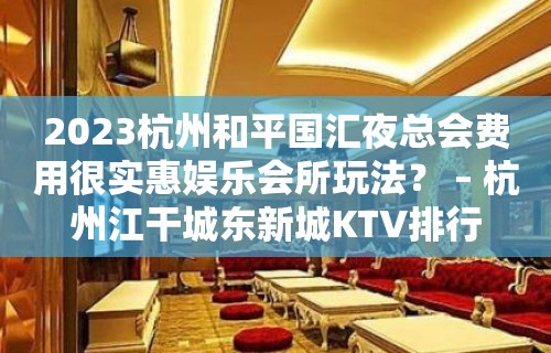 2023杭州和平国汇夜总会费用很实惠娱乐会所玩法？ – 杭州江干城东新城KTV排行