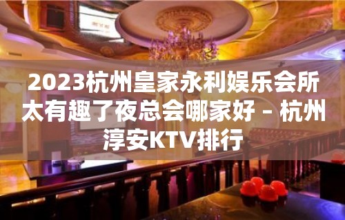 2023杭州皇家永利娱乐会所太有趣了夜总会哪家好 – 杭州淳安KTV排行