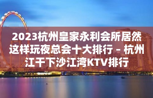 2023杭州皇家永利会所居然这样玩夜总会十大排行 – 杭州江干下沙江湾KTV排行