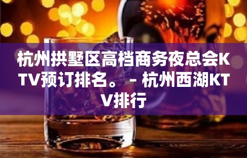 杭州拱墅区高档商务夜总会KTV预订排名。 – 杭州西湖KTV排行