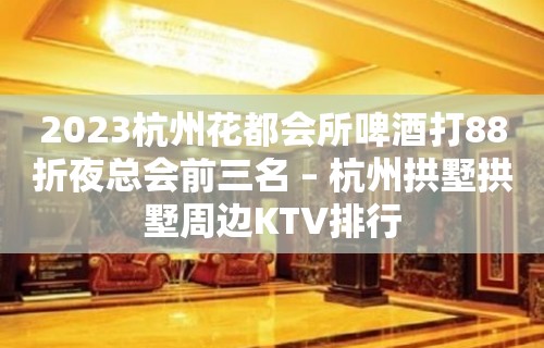 2023杭州花都会所啤酒打88折夜总会前三名 – 杭州拱墅拱墅周边KTV排行