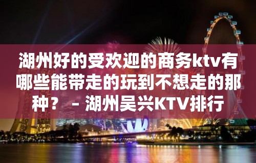 湖州好的受欢迎的商务ktv有哪些能带走的玩到不想走的那种？ – 湖州吴兴KTV排行