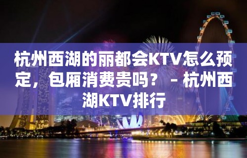 杭州西湖的丽都会KTV怎么预定，包厢消费贵吗？ – 杭州西湖KTV排行