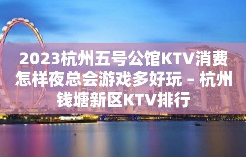 2023杭州五号公馆KTV消费怎样夜总会游戏多好玩 – 杭州钱塘新区KTV排行