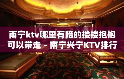 南宁ktv哪里有陪的搂搂抱抱可以带走 – 南宁兴宁KTV排行