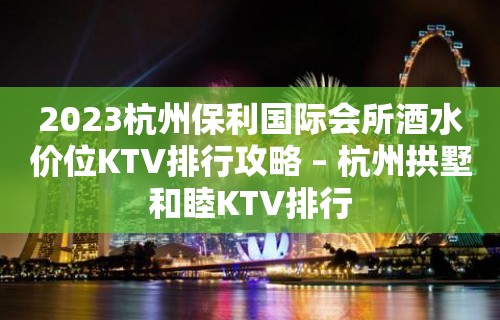 2023杭州保利国际会所酒水价位KTV排行攻略 – 杭州拱墅和睦KTV排行