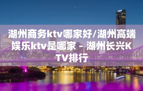 湖州商务ktv哪家好/湖州高端娱乐ktv是哪家 – 湖州长兴KTV排行