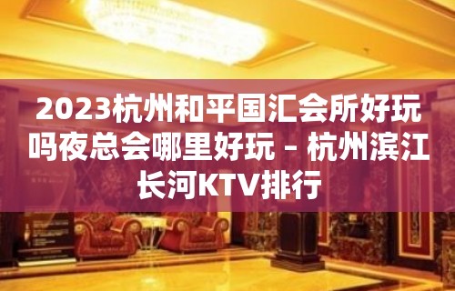 2023杭州和平国汇会所好玩吗夜总会哪里好玩 – 杭州滨江长河KTV排行