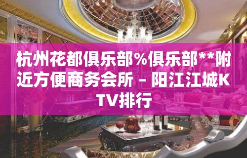 杭州花都俱乐部%俱乐部**附近方便商务会所 – 阳江江城KTV排行