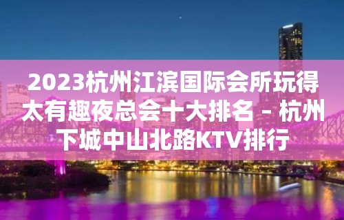 2023杭州江滨国际会所玩得太有趣夜总会十大排名 – 杭州下城中山北路KTV排行