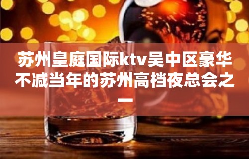 苏州皇庭国际ktv吴中区豪华不减当年的苏州高档夜总会之一