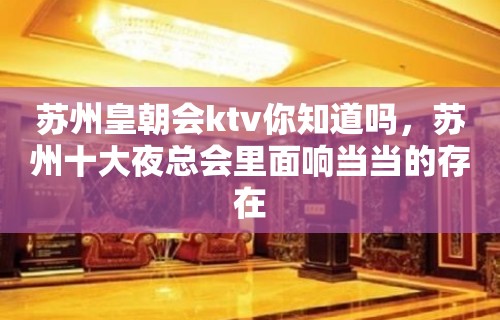 苏州皇朝会ktv你知道吗，苏州十大夜总会里面响当当的存在