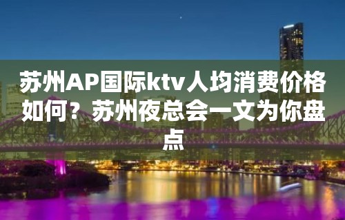 苏州AP国际ktv人均消费价格如何？苏州夜总会一文为你盘点