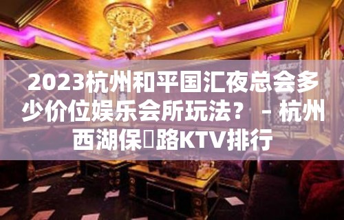 2023杭州和平国汇夜总会多少价位娱乐会所玩法？ – 杭州西湖保俶路KTV排行