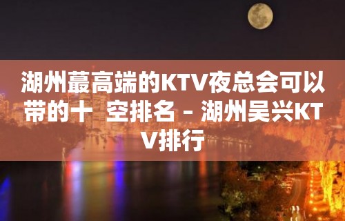 湖州蕞高端的KTV夜总会可以带的十  空排名 – 湖州吴兴KTV排行