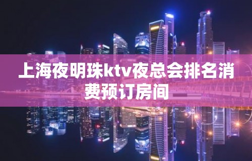 上海夜明珠ktv夜总会排名消费预订房间