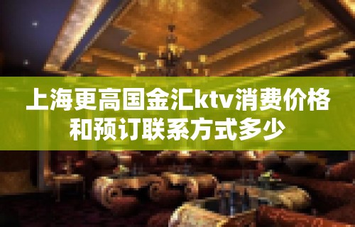 上海更高国金汇ktv消费价格和预订联系方式多少