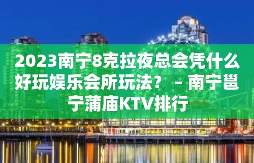 2023南宁8克拉夜总会凭什么好玩娱乐会所玩法？ – 南宁邕宁蒲庙KTV排行