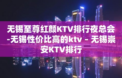 无锡至尊红颜KTV排行夜总会-无锡性价比高的ktv – 无锡崇安KTV排行