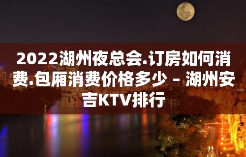 2022湖州夜总会.订房如何消费.包厢消费价格多少 – 湖州安吉KTV排行