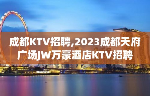 成都KTV招聘,2023成都天府广场JW万豪酒店KTV招聘