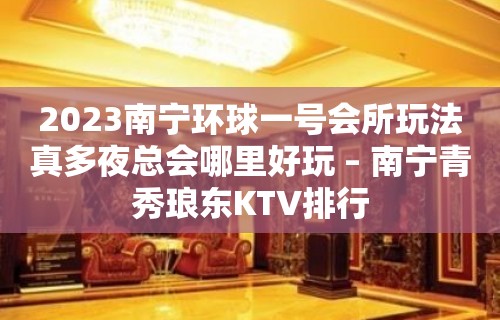 2023南宁环球一号会所玩法真多夜总会哪里好玩 – 南宁青秀琅东KTV排行