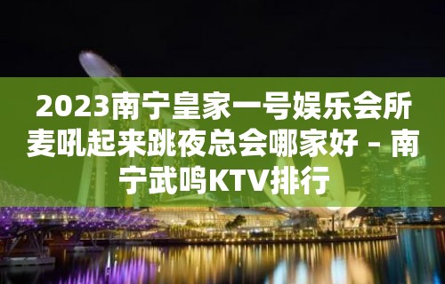 2023南宁皇家一号娱乐会所麦吼起来跳夜总会哪家好 – 南宁武鸣KTV排行